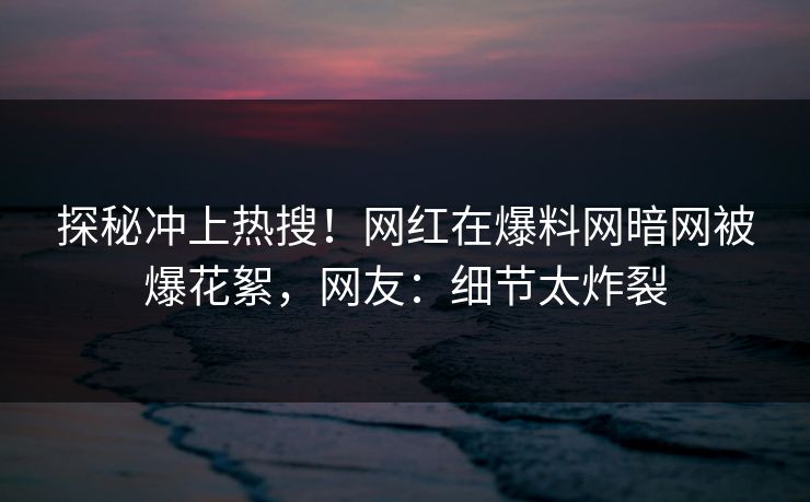探秘冲上热搜！网红在爆料网暗网被爆花絮，网友：细节太炸裂
