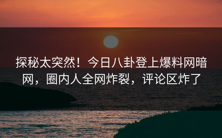 探秘太突然！今日八卦登上爆料网暗网，圈内人全网炸裂，评论区炸了