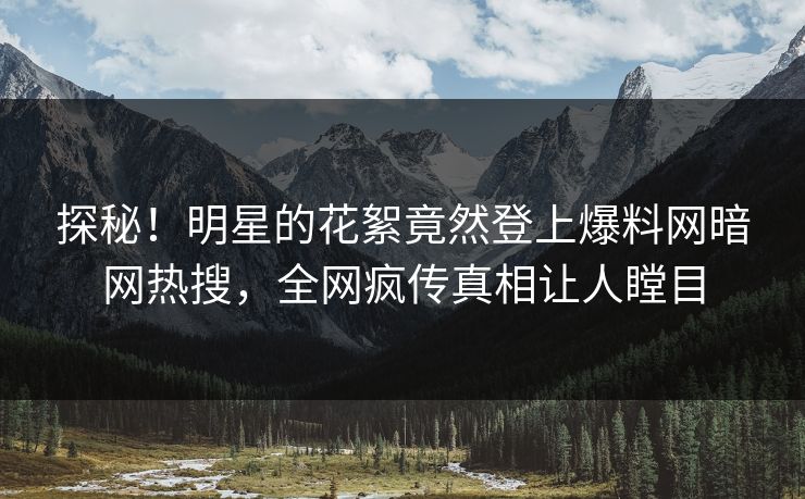 探秘！明星的花絮竟然登上爆料网暗网热搜，全网疯传真相让人瞠目