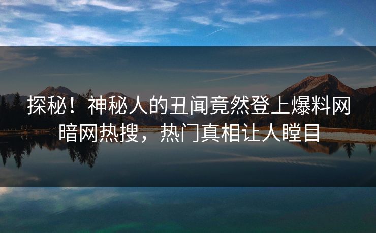 探秘！神秘人的丑闻竟然登上爆料网暗网热搜，热门真相让人瞠目