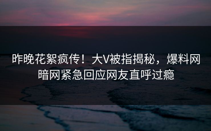 昨晚花絮疯传！大V被指揭秘，爆料网暗网紧急回应网友直呼过瘾