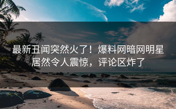 最新丑闻突然火了！爆料网暗网明星居然令人震惊，评论区炸了