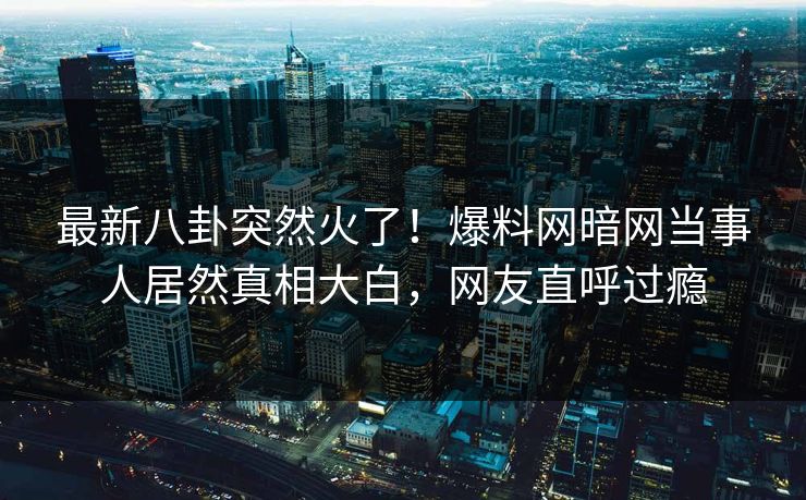 最新八卦突然火了！爆料网暗网当事人居然真相大白，网友直呼过瘾