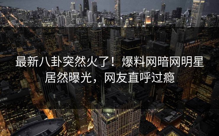 最新八卦突然火了！爆料网暗网明星居然曝光，网友直呼过瘾