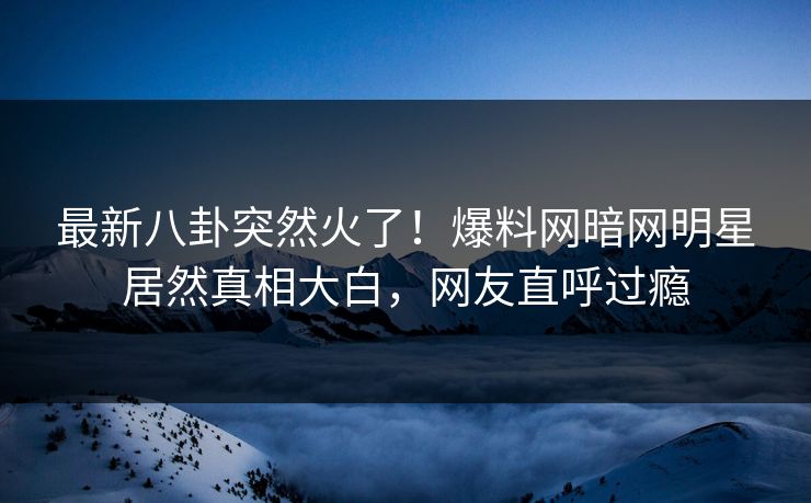 最新八卦突然火了！爆料网暗网明星居然真相大白，网友直呼过瘾