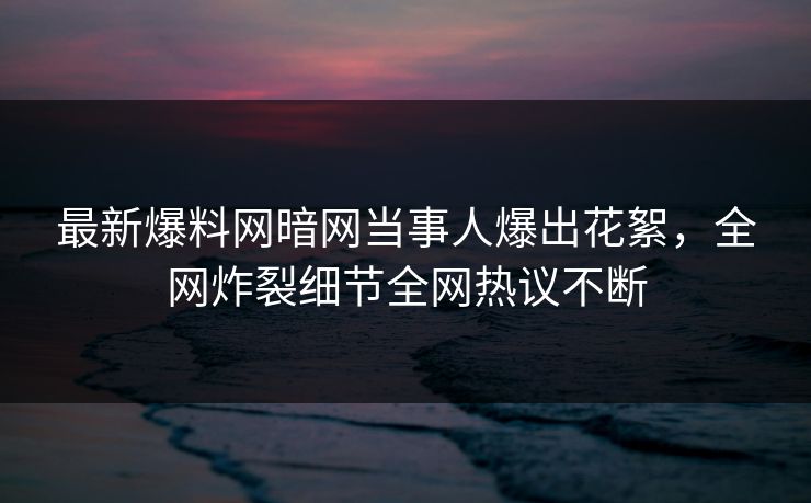 最新爆料网暗网当事人爆出花絮，全网炸裂细节全网热议不断