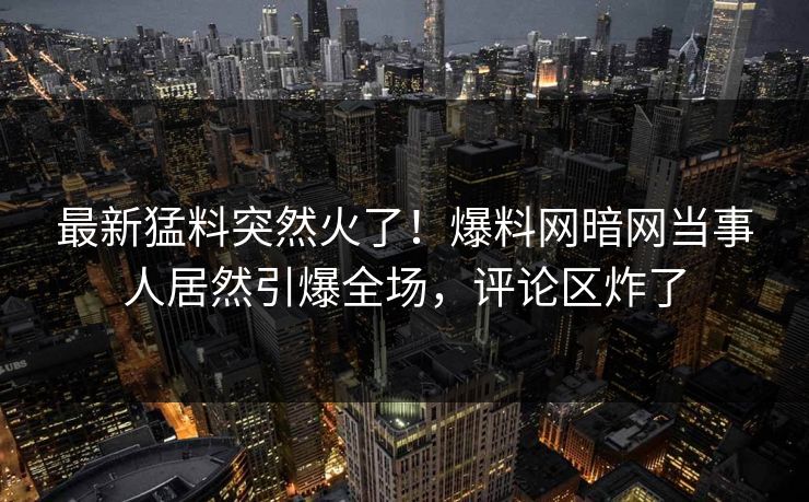 最新猛料突然火了！爆料网暗网当事人居然引爆全场，评论区炸了