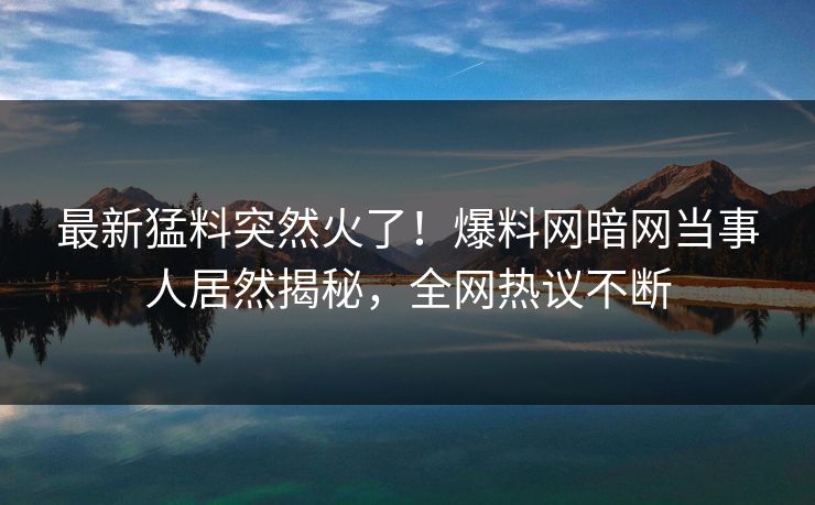 最新猛料突然火了！爆料网暗网当事人居然揭秘，全网热议不断