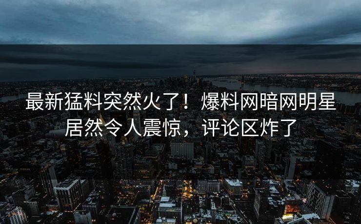最新猛料突然火了！爆料网暗网明星居然令人震惊，评论区炸了