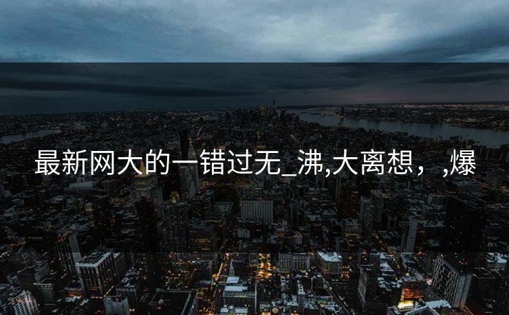 最新网大的一错过无_沸,大离想，,爆