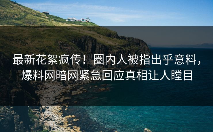 最新花絮疯传！圈内人被指出乎意料，爆料网暗网紧急回应真相让人瞠目