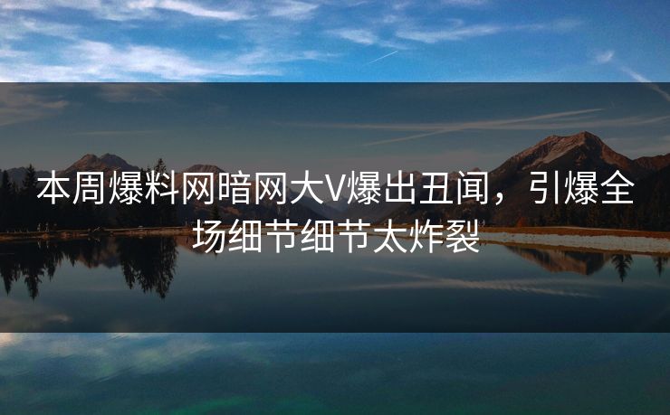本周爆料网暗网大V爆出丑闻，引爆全场细节细节太炸裂