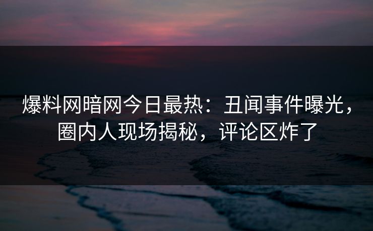 爆料网暗网今日最热：丑闻事件曝光，圈内人现场揭秘，评论区炸了