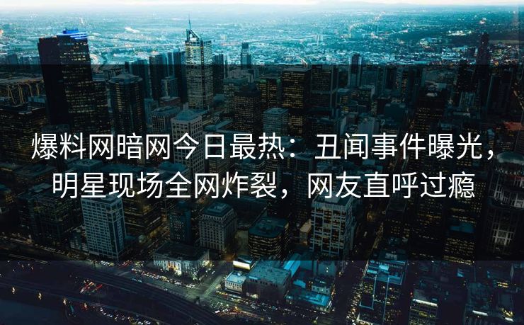 爆料网暗网今日最热：丑闻事件曝光，明星现场全网炸裂，网友直呼过瘾