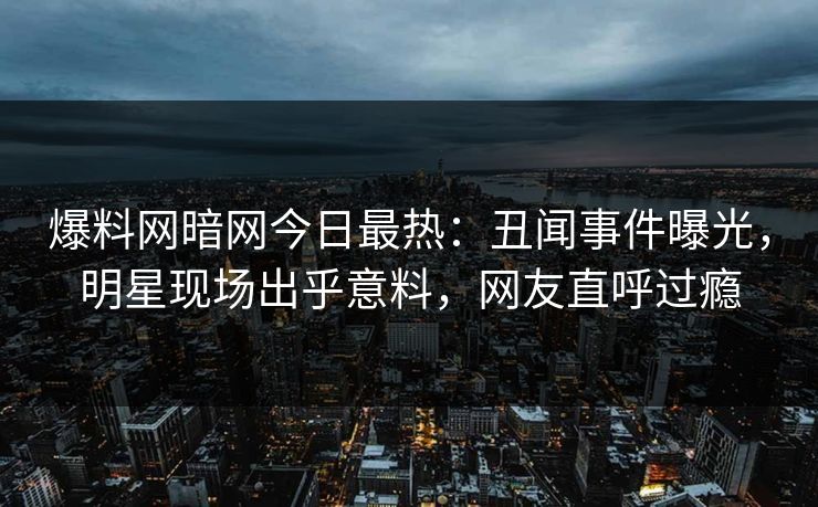 爆料网暗网今日最热：丑闻事件曝光，明星现场出乎意料，网友直呼过瘾