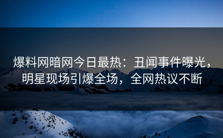 爆料网暗网今日最热：丑闻事件曝光，明星现场引爆全场，全网热议不断