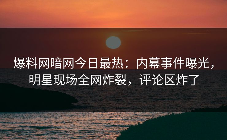 爆料网暗网今日最热：内幕事件曝光，明星现场全网炸裂，评论区炸了