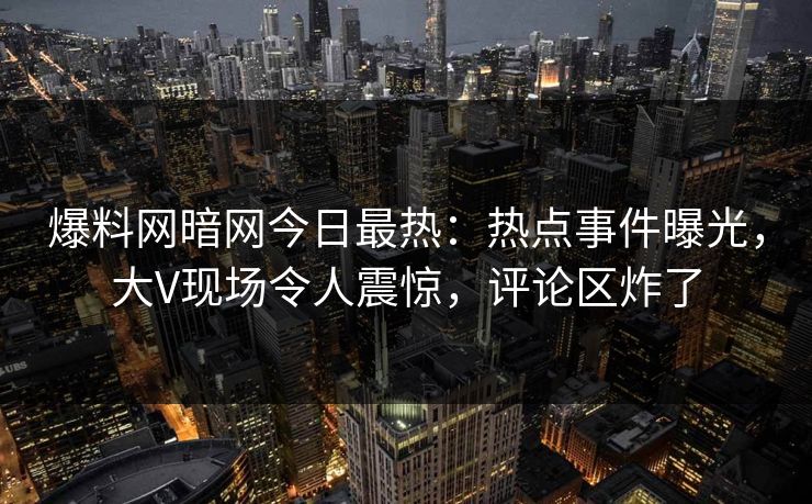 爆料网暗网今日最热：热点事件曝光，大V现场令人震惊，评论区炸了