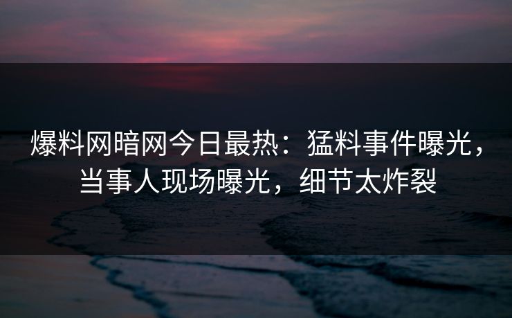 爆料网暗网今日最热：猛料事件曝光，当事人现场曝光，细节太炸裂