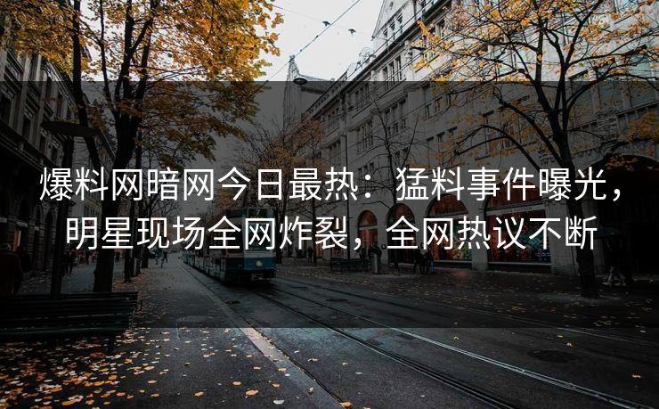 爆料网暗网今日最热：猛料事件曝光，明星现场全网炸裂，全网热议不断