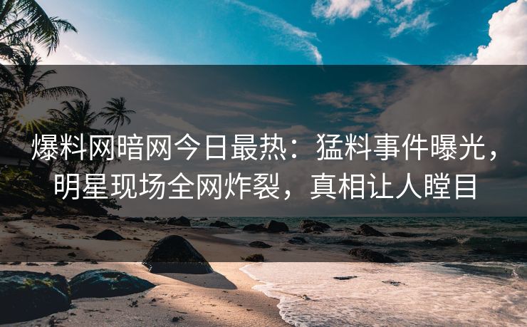 爆料网暗网今日最热：猛料事件曝光，明星现场全网炸裂，真相让人瞠目