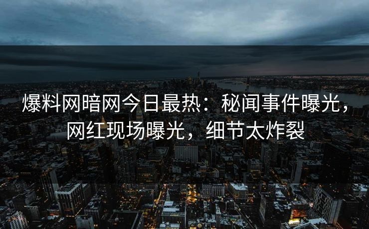 爆料网暗网今日最热：秘闻事件曝光，网红现场曝光，细节太炸裂