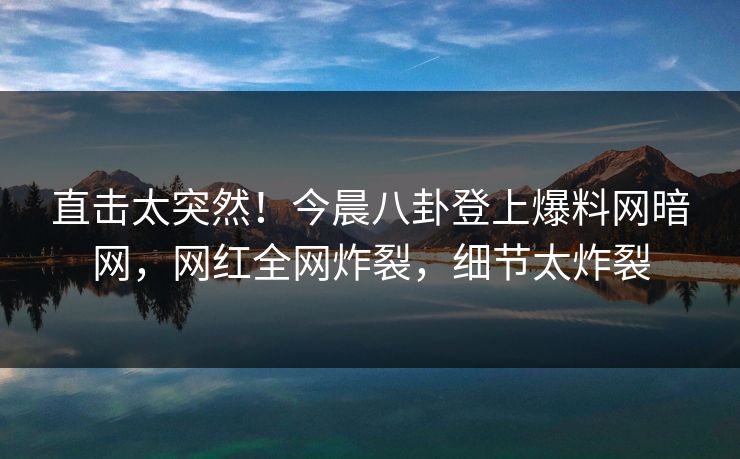 直击太突然！今晨八卦登上爆料网暗网，网红全网炸裂，细节太炸裂