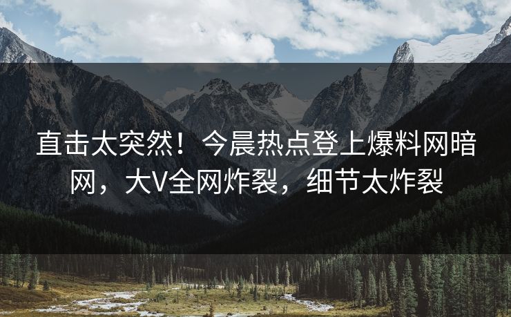 直击太突然！今晨热点登上爆料网暗网，大V全网炸裂，细节太炸裂