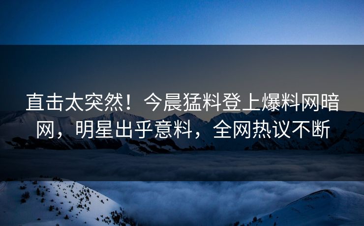 直击太突然！今晨猛料登上爆料网暗网，明星出乎意料，全网热议不断