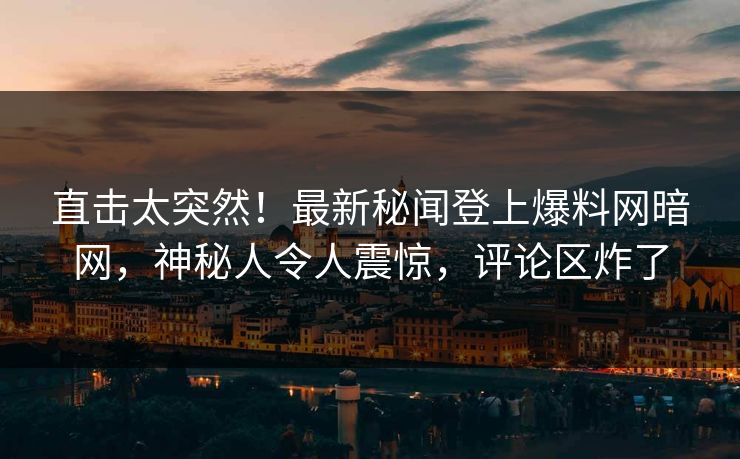 直击太突然！最新秘闻登上爆料网暗网，神秘人令人震惊，评论区炸了