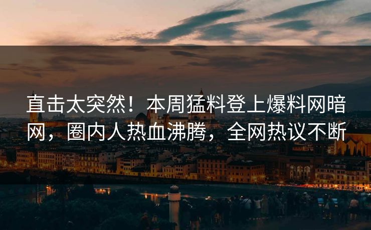 直击太突然！本周猛料登上爆料网暗网，圈内人热血沸腾，全网热议不断
