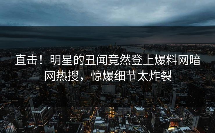 直击！明星的丑闻竟然登上爆料网暗网热搜，惊爆细节太炸裂