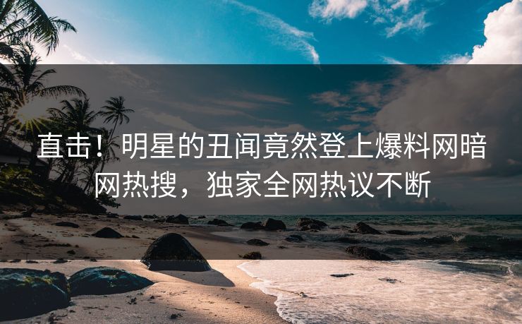 直击！明星的丑闻竟然登上爆料网暗网热搜，独家全网热议不断