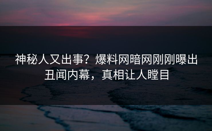 神秘人又出事？爆料网暗网刚刚曝出丑闻内幕，真相让人瞠目