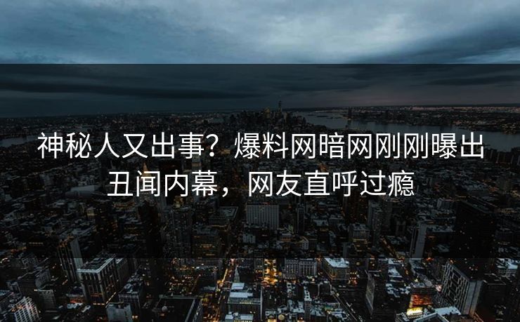 神秘人又出事？爆料网暗网刚刚曝出丑闻内幕，网友直呼过瘾