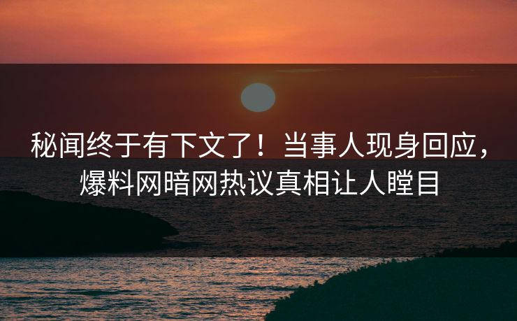 秘闻终于有下文了！当事人现身回应，爆料网暗网热议真相让人瞠目