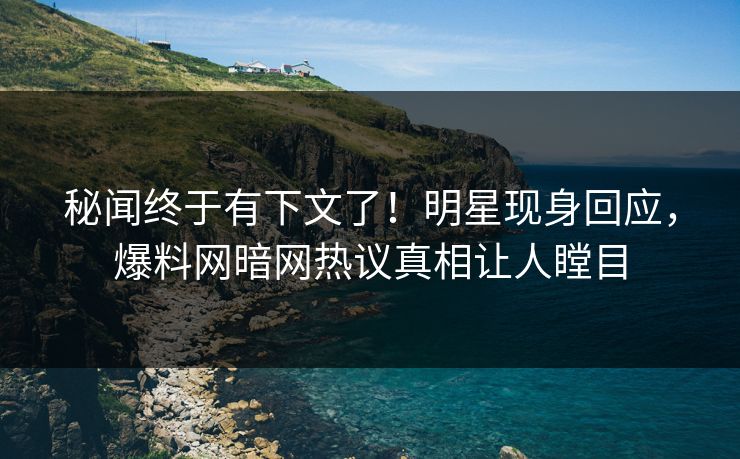 秘闻终于有下文了！明星现身回应，爆料网暗网热议真相让人瞠目
