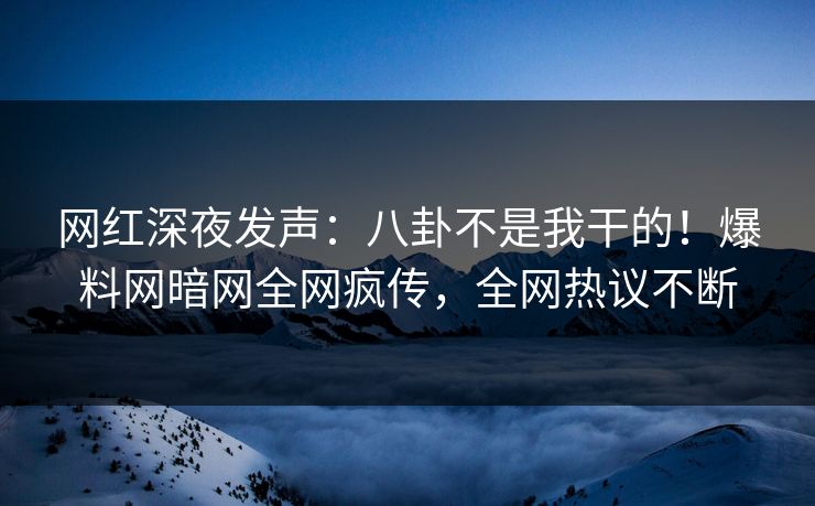 网红深夜发声：八卦不是我干的！爆料网暗网全网疯传，全网热议不断