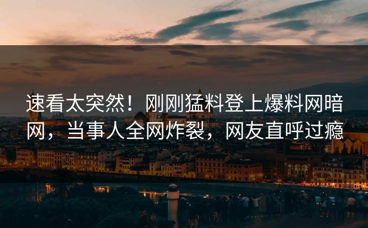 速看太突然！刚刚猛料登上爆料网暗网，当事人全网炸裂，网友直呼过瘾