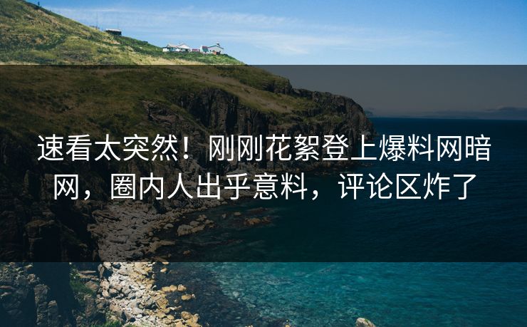 速看太突然！刚刚花絮登上爆料网暗网，圈内人出乎意料，评论区炸了