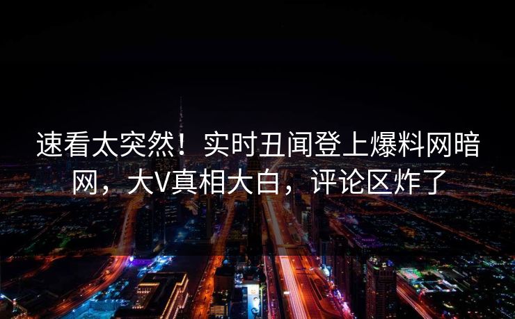 速看太突然！实时丑闻登上爆料网暗网，大V真相大白，评论区炸了
