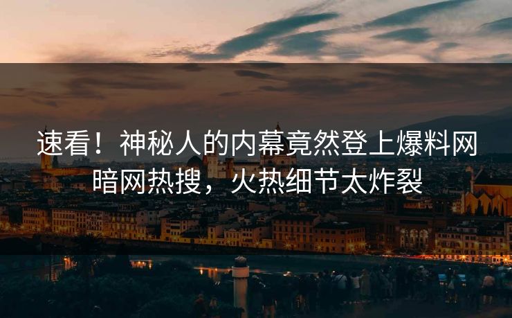 速看！神秘人的内幕竟然登上爆料网暗网热搜，火热细节太炸裂