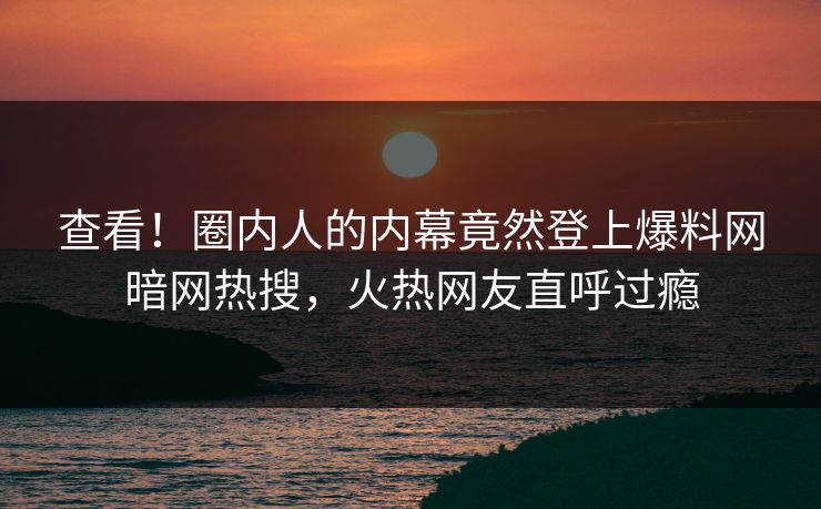 查看！圈内人的内幕竟然登上爆料网暗网热搜，火热网友直呼过瘾