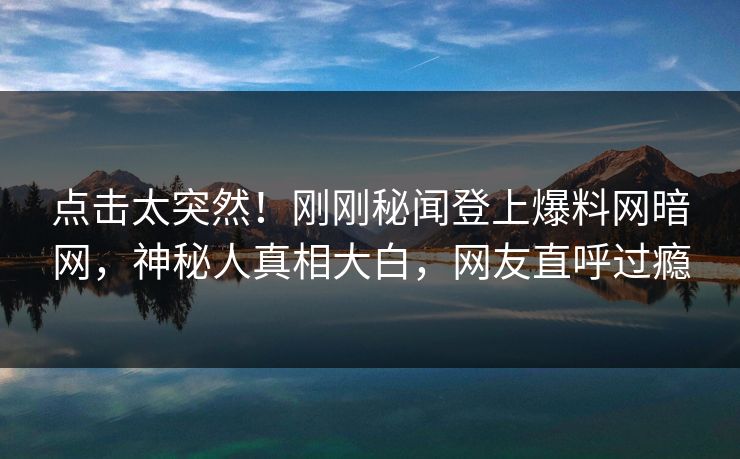 点击太突然！刚刚秘闻登上爆料网暗网，神秘人真相大白，网友直呼过瘾