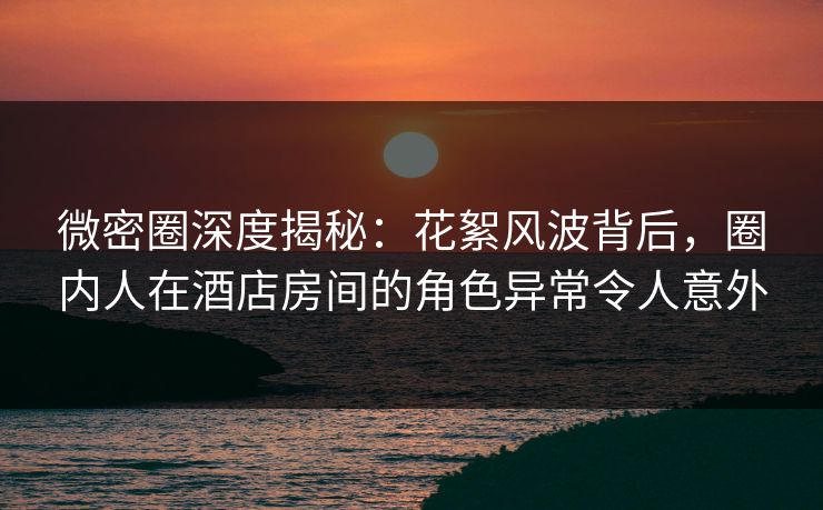 微密圈深度揭秘：花絮风波背后，圈内人在酒店房间的角色异常令人意外