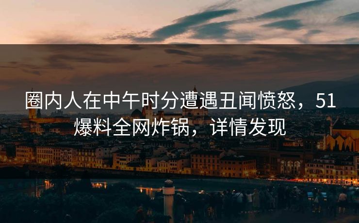 圈内人在中午时分遭遇丑闻愤怒，51爆料全网炸锅，详情发现