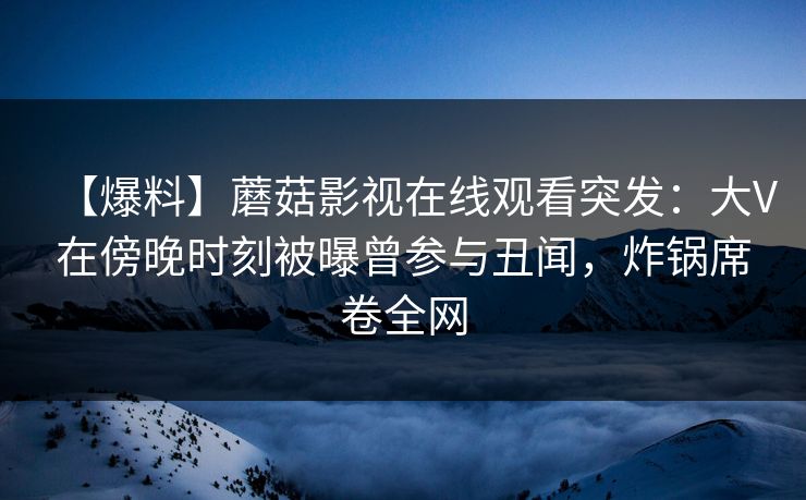 【爆料】蘑菇影视在线观看突发：大V在傍晚时刻被曝曾参与丑闻，炸锅席卷全网