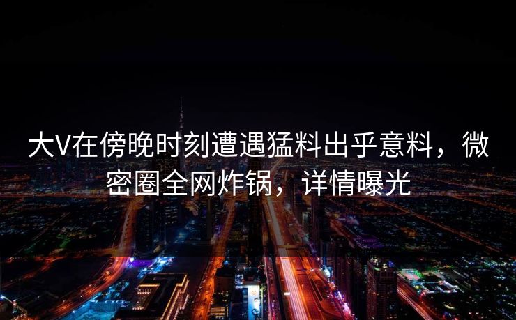 大V在傍晚时刻遭遇猛料出乎意料，微密圈全网炸锅，详情曝光