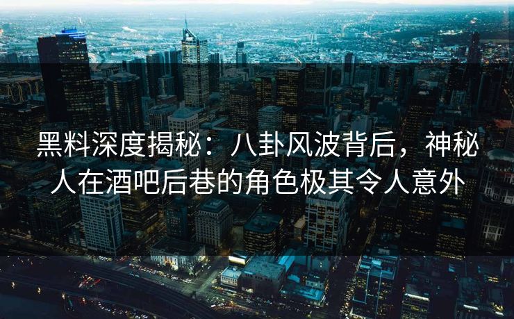 黑料深度揭秘：八卦风波背后，神秘人在酒吧后巷的角色极其令人意外