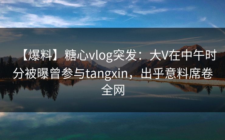 【爆料】糖心vlog突发：大V在中午时分被曝曾参与tangxin，出乎意料席卷全网